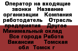 Оператор на входящие звонки › Название организации ­ Компания-работодатель › Отрасль предприятия ­ Другое › Минимальный оклад ­ 1 - Все города Работа » Вакансии   . Томская обл.,Томск г.